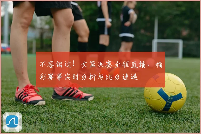 不容错过!女篮决赛全程直播,精彩赛事实时分析与比分速递