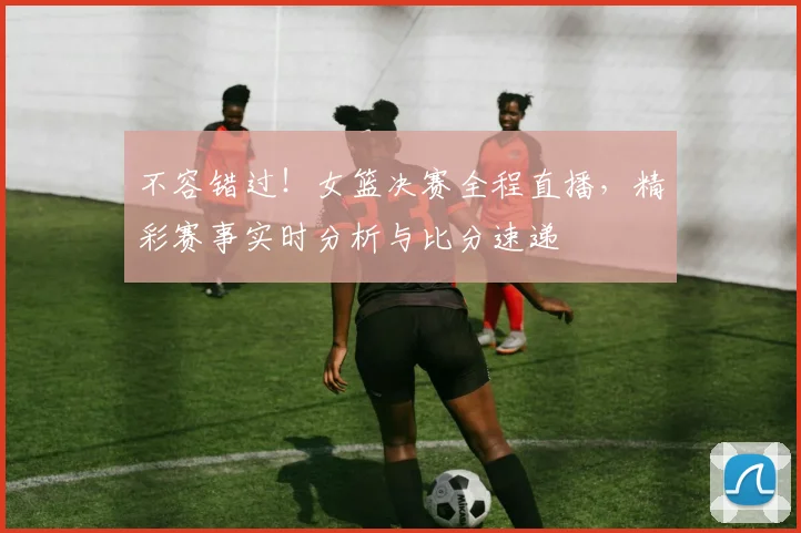 不容错过！女篮决赛全程直播，精彩赛事实时分析与比分速递